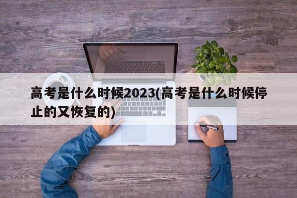 高考是什么时候2023(高考是什么时候停止的又恢复的)