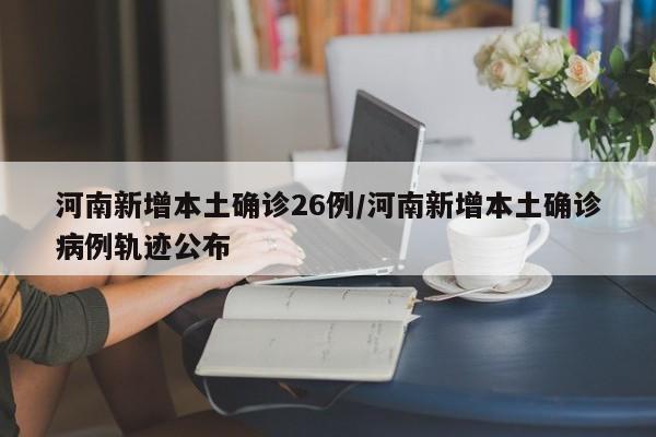 河南新增本土确诊26例/河南新增本土确诊病例轨迹公布