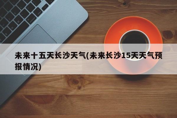 未来十五天长沙天气(未来长沙15天天气预报情况)