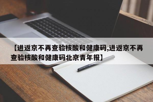 【进返京不再查验核酸和健康码,进返京不再查验核酸和健康码北京青年报】