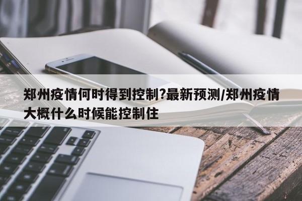 郑州疫情何时得到控制?最新预测/郑州疫情大概什么时候能控制住