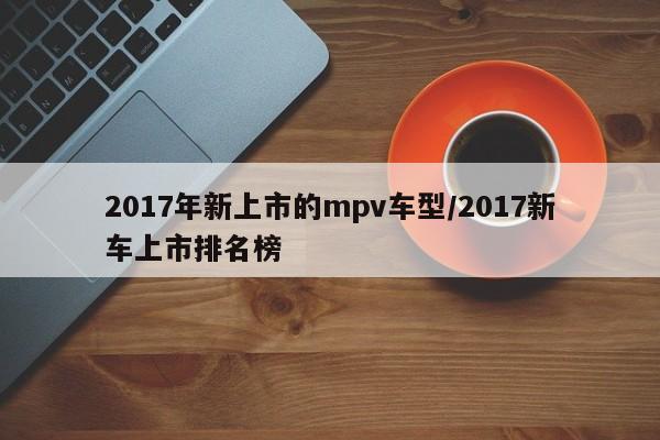 2017年新上市的mpv车型/2017新车上市排名榜