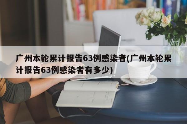 广州本轮累计报告63例感染者(广州本轮累计报告63例感染者有多少)