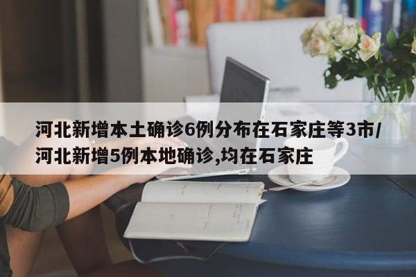 河北新增本土确诊6例分布在石家庄等3市/河北新增5例本地确诊,均在石家庄