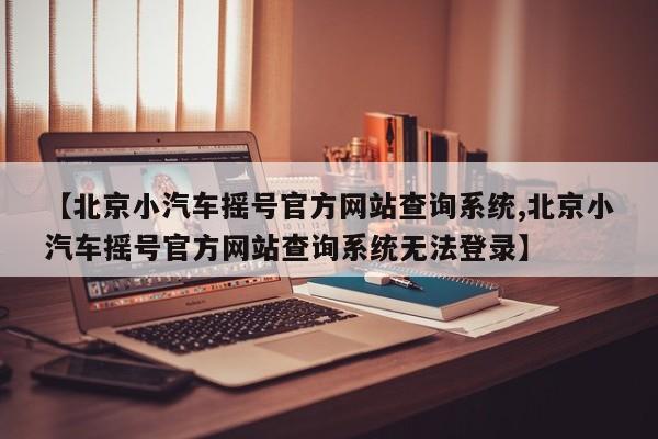 【北京小汽车摇号官方网站查询系统,北京小汽车摇号官方网站查询系统无法登录】