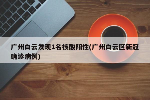 广州白云发现1名核酸阳性(广州白云区新冠确诊病例)