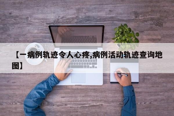 【一病例轨迹令人心疼,病例活动轨迹查询地图】