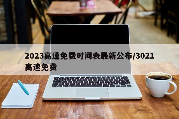 2023高速免费时间表最新公布/3021高速免费