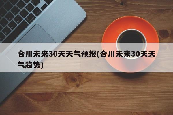 合川未来30天天气预报(合川未来30天天气趋势)