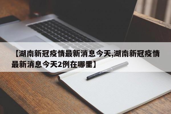 【湖南新冠疫情最新消息今天,湖南新冠疫情最新消息今天2例在哪里】