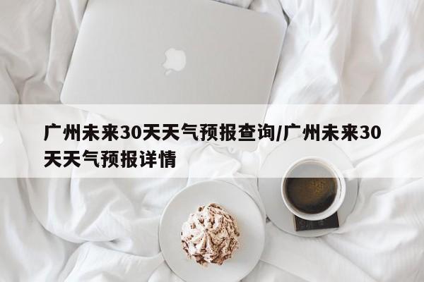 广州未来30天天气预报查询/广州未来30天天气预报详情