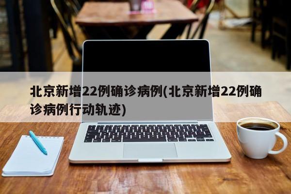 北京新增22例确诊病例(北京新增22例确诊病例行动轨迹)