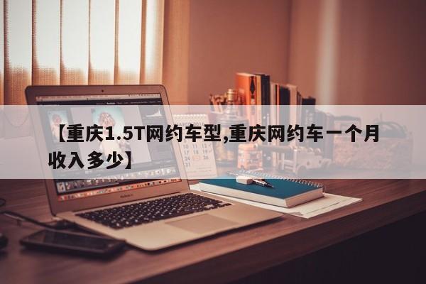 【重庆1.5T网约车型,重庆网约车一个月收入多少】