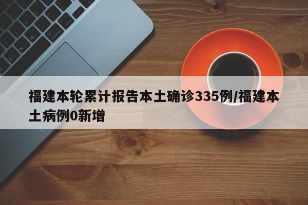 福建本轮累计报告本土确诊335例/福建本土病例0新增