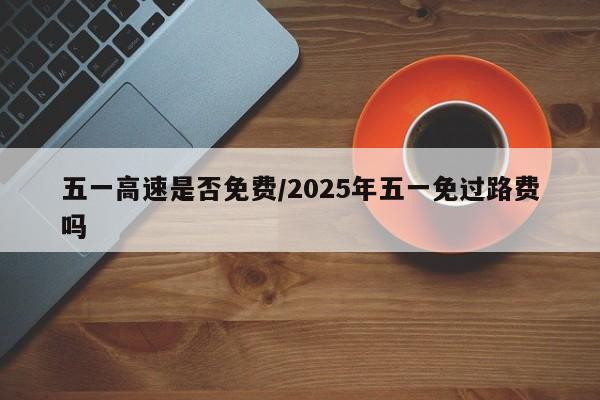 五一高速是否免费/2025年五一免过路费吗