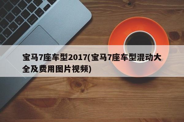 宝马7座车型2017(宝马7座车型混动大全及费用图片视频)