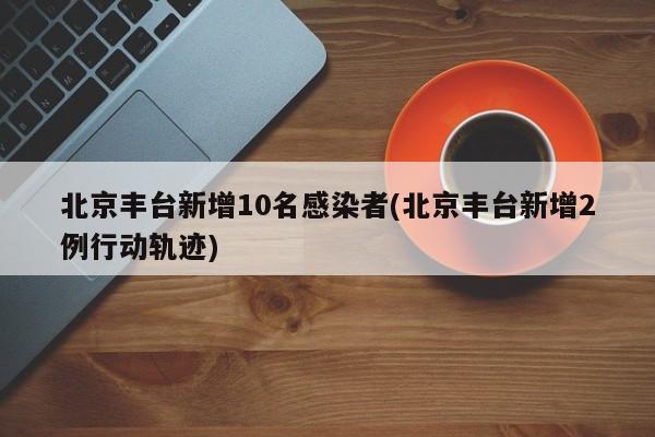 北京丰台新增10名感染者(北京丰台新增2例行动轨迹)