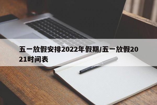 五一放假安排2022年假期/五一放假2021时间表