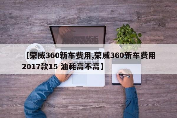 【荣威360新车费用,荣威360新车费用2017款15 油耗高不高】