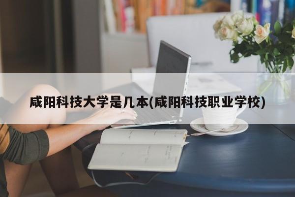 咸阳科技大学是几本(咸阳科技职业学校)