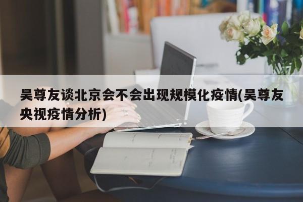 吴尊友谈北京会不会出现规模化疫情(吴尊友央视疫情分析)