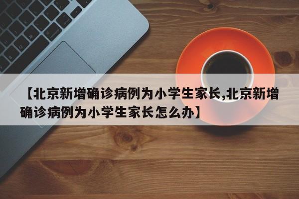 【北京新增确诊病例为小学生家长,北京新增确诊病例为小学生家长怎么办】