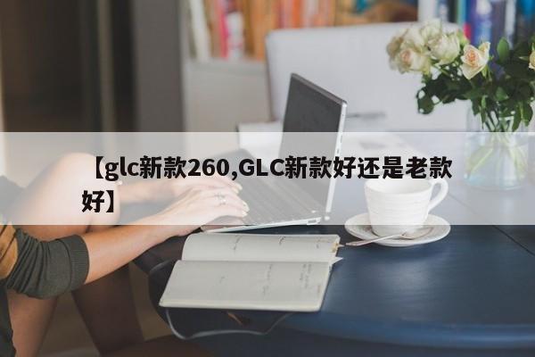 【glc新款260,GLC新款好还是老款好】