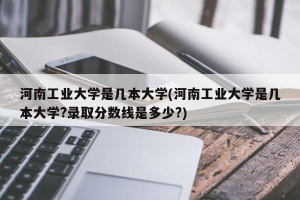 河南工业大学是几本大学(河南工业大学是几本大学?录取分数线是多少?)