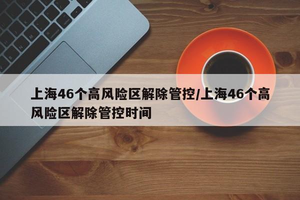 上海46个高风险区解除管控/上海46个高风险区解除管控时间