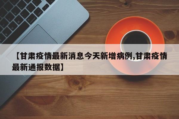 【甘肃疫情最新消息今天新增病例,甘肃疫情最新通报数据】