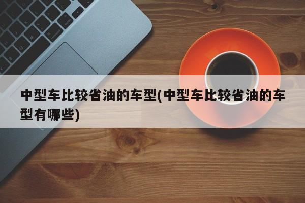 中型车比较省油的车型(中型车比较省油的车型有哪些)