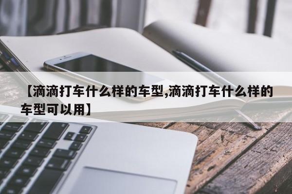 【滴滴打车什么样的车型,滴滴打车什么样的车型可以用】