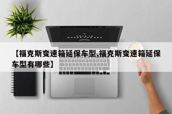 【福克斯变速箱延保车型,福克斯变速箱延保车型有哪些】