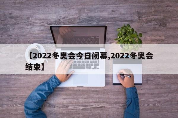 【2022冬奥会今日闭幕,2022冬奥会结束】