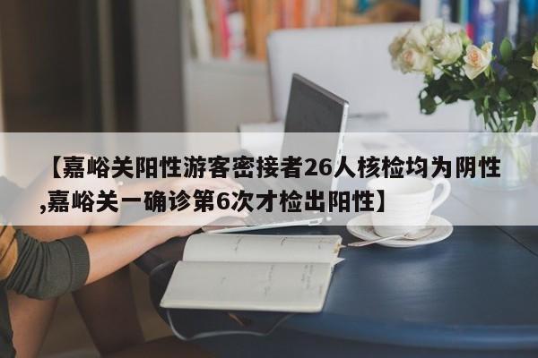 【嘉峪关阳性游客密接者26人核检均为阴性,嘉峪关一确诊第6次才检出阳性】