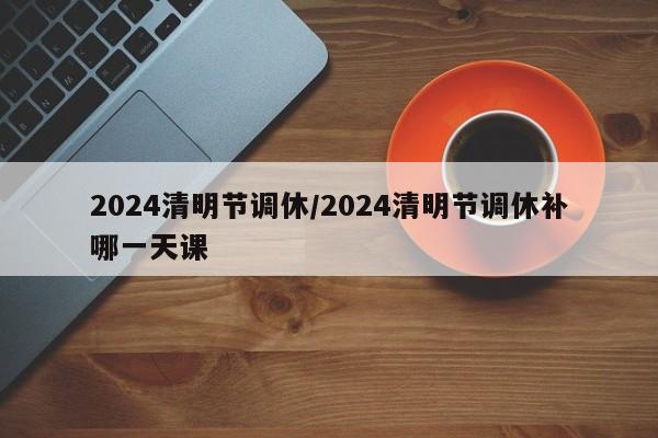 2024清明节调休/2024清明节调休补哪一天课