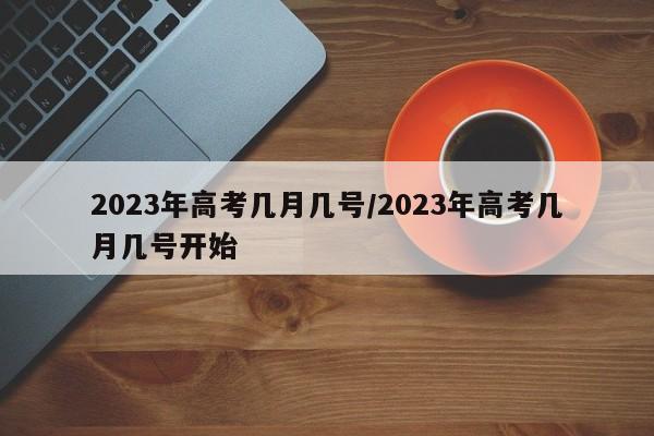 2023年高考几月几号/2023年高考几月几号开始