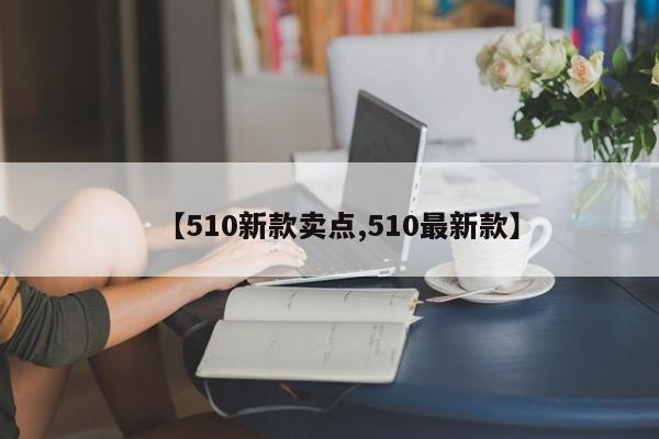 【510新款卖点,510最新款】