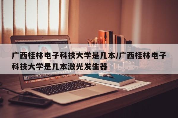 广西桂林电子科技大学是几本/广西桂林电子科技大学是几本激光发生器