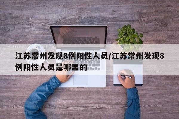 江苏常州发现8例阳性人员/江苏常州发现8例阳性人员是哪里的