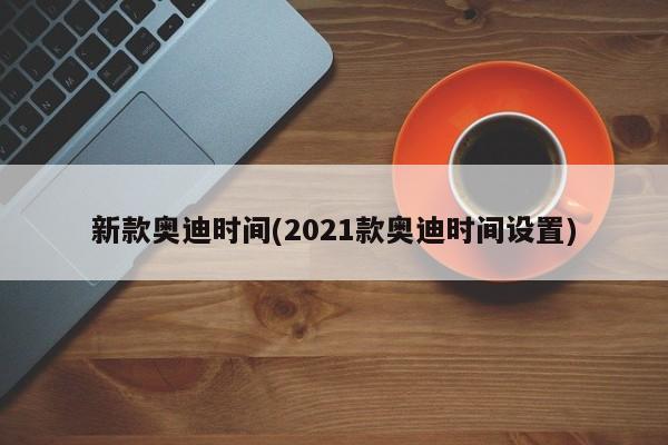 新款奥迪时间(2021款奥迪时间设置)