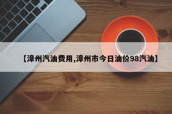 【漳州汽油费用,漳州市今日油价98汽油】