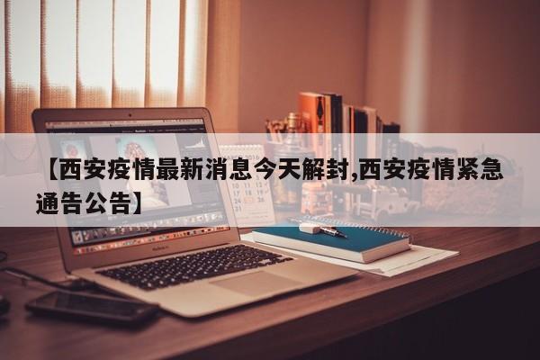 【西安疫情最新消息今天解封,西安疫情紧急通告公告】