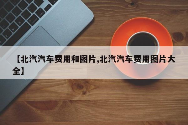 【北汽汽车费用和图片,北汽汽车费用图片大全】