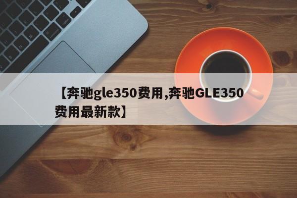 【奔驰gle350费用,奔驰GLE350费用最新款】