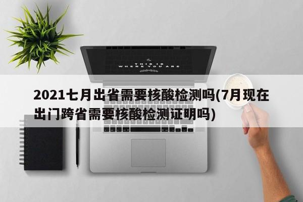 2021七月出省需要核酸检测吗(7月现在出门跨省需要核酸检测证明吗)