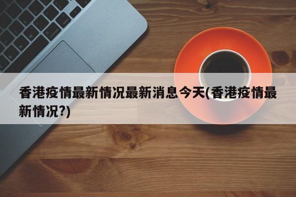 香港疫情最新情况最新消息今天(香港疫情最新情况?)