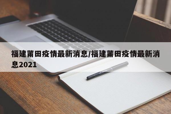 福建莆田疫情最新消息/福建莆田疫情最新消息2021