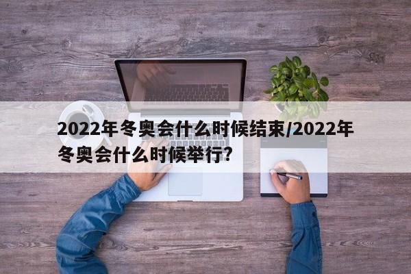 2022年冬奥会什么时候结束/2022年冬奥会什么时候举行?