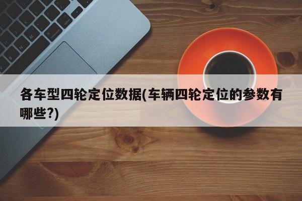 各车型四轮定位数据(车辆四轮定位的参数有哪些?)